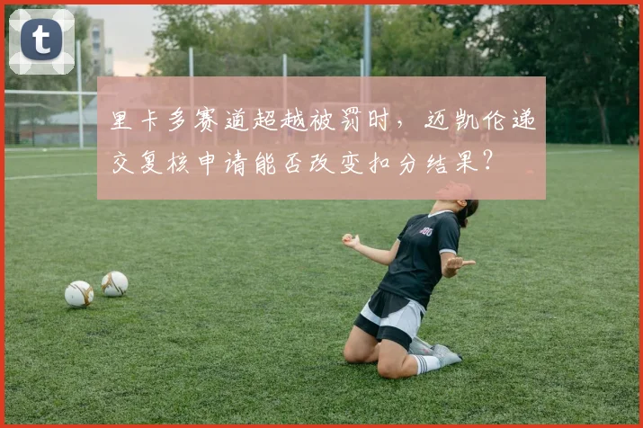 里卡多赛道超越被罚时,迈凯伦递交复核申请能否改变扣分结果?