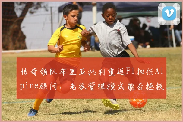 传奇领队布里亚托利重返F1担任Alpine顾问，老派管理模式能否拯救混乱车队？