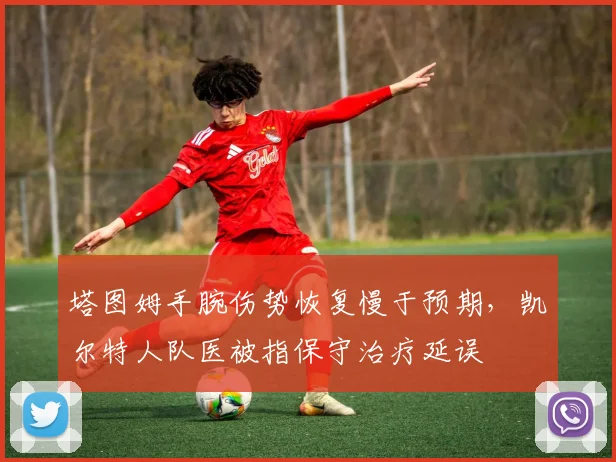 塔图姆手腕伤势恢复慢于预期，凯尔特人队医被指保守治疗延误